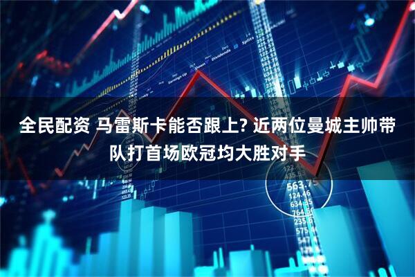 全民配资 马雷斯卡能否跟上? 近两位曼城主帅带队打首场欧冠均大胜对手