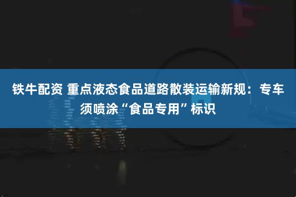 铁牛配资 重点液态食品道路散装运输新规：专车须喷涂“食品专用”标识