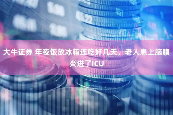 大牛证券 年夜饭放冰箱连吃好几天，老人患上脑膜炎进了ICU