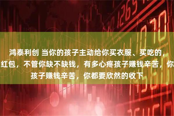 鸿泰利创 当你的孩子主动给你买衣服、买吃的，或者主动给你发红包，不管你缺不缺钱，有多心疼孩子赚钱辛苦，你都要欣然的收下