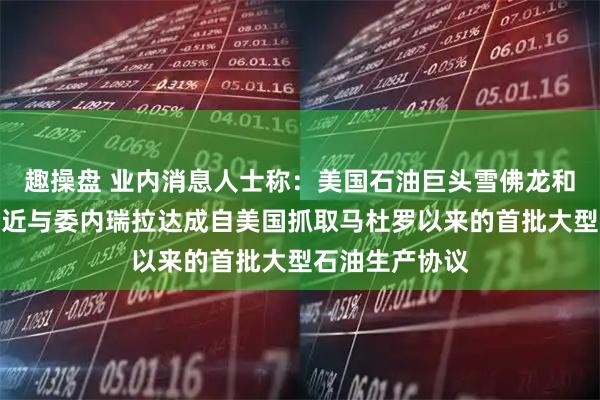 趣操盘 业内消息人士称：美国石油巨头雪佛龙和英国壳牌正接近与委内瑞拉达成自美国抓取马杜罗以来的首批大型石油生产协议