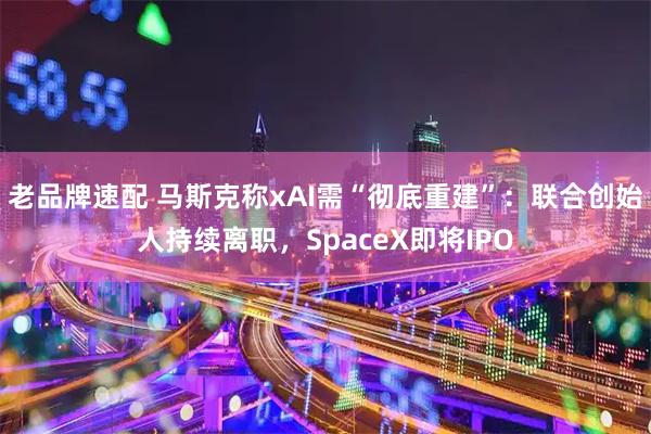 老品牌速配 马斯克称xAI需“彻底重建”：联合创始人持续离职，SpaceX即将IPO