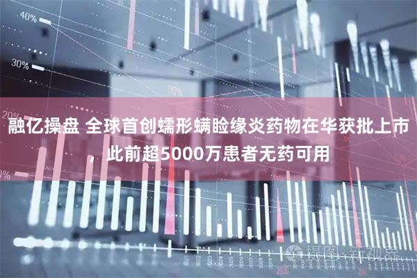 融亿操盘 全球首创蠕形螨睑缘炎药物在华获批上市，此前超5000万患者无药可用