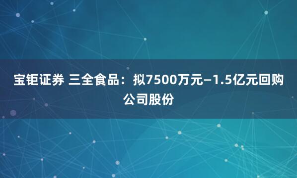 宝钜证券 三全食品：拟7500万元—1.5亿元回购公司股份