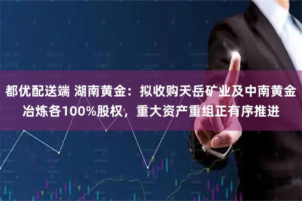 都优配送端 湖南黄金：拟收购天岳矿业及中南黄金冶炼各100%股权，重大资产重组正有序推进